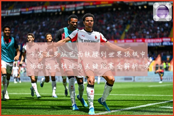卡塞米罗从巴西铁腰到世界顶级中场的成长轨迹与关键比赛全解析-深度解析
