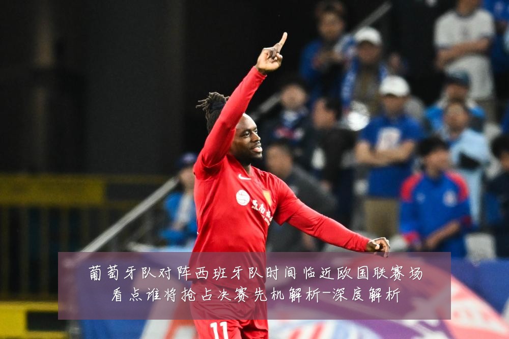 葡萄牙队对阵西班牙队时间临近欧国联赛场看点谁将抢占决赛先机解析-深度解析