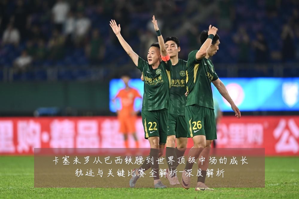 卡塞米罗从巴西铁腰到世界顶级中场的成长轨迹与关键比赛全解析-深度解析